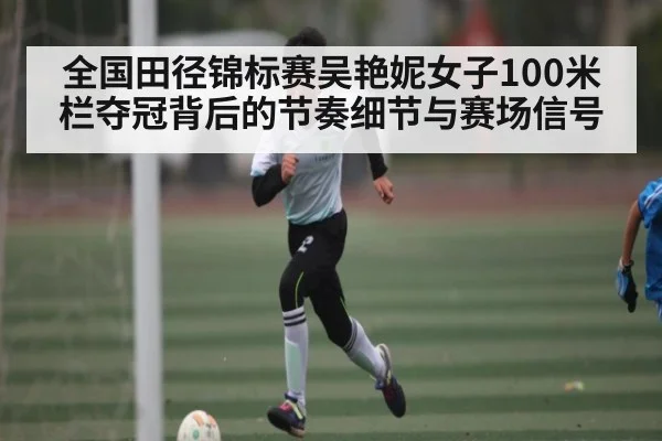 全国田径锦标赛吴艳妮女子100米栏夺冠背后的节奏细节与赛场信号