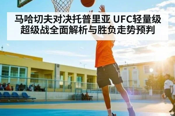 马哈切夫对决托普里亚 UFC轻量级超级战全面解析与胜负走势预判