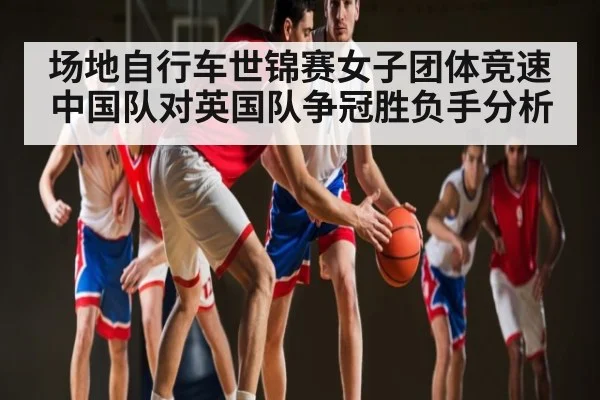 场地自行车世锦赛女子团体竞速中国队对英国队争冠胜负手分析