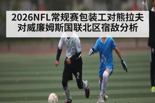 2026NFL常规赛包装工对熊拉夫对威廉姆斯国联北区宿敌分析